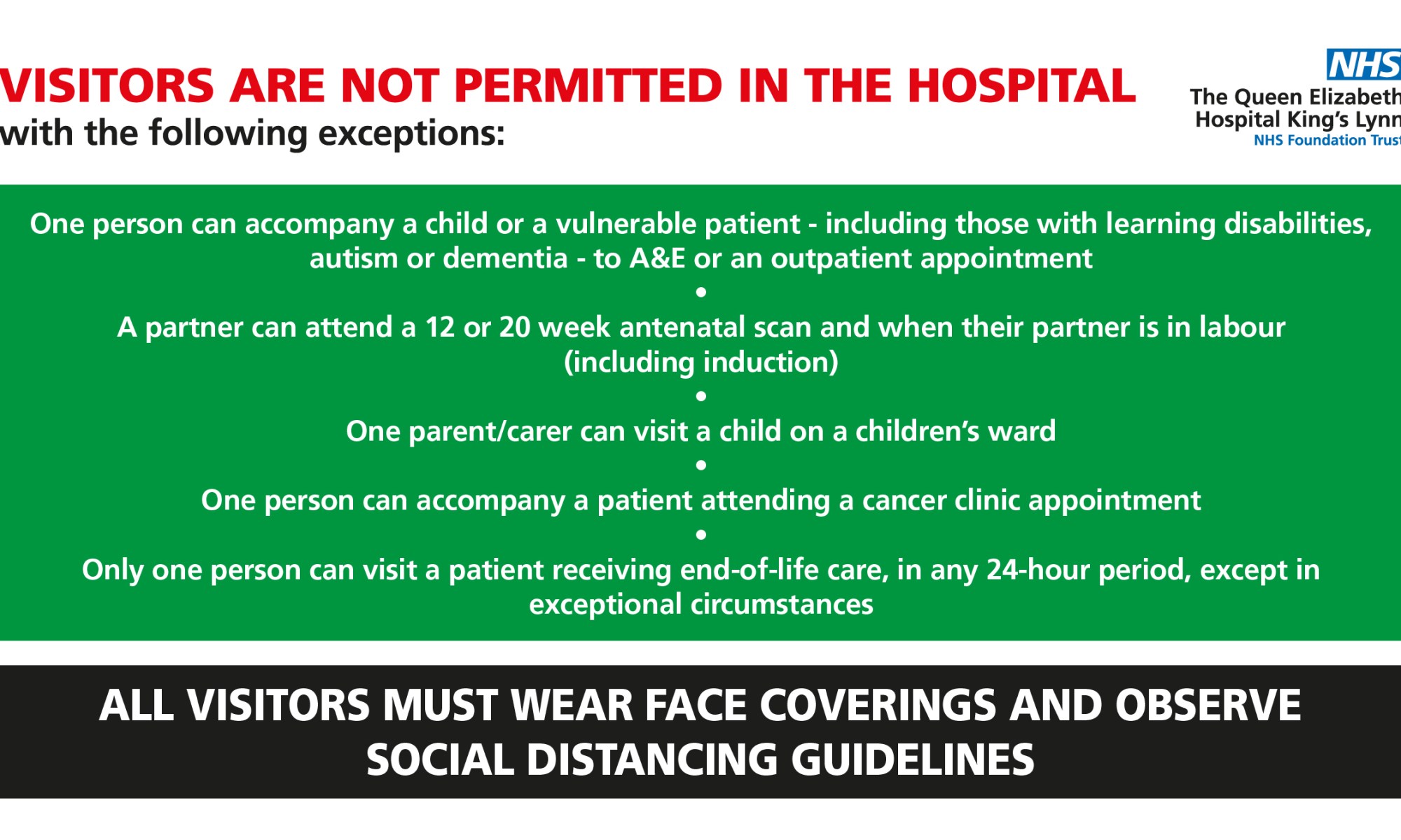 Visitors are not permitted in the hospital with the following exceptions: One person can accompany a child or a vulnerable patient - including those with learning disabilities, autism or dementia - to A&E or an outpatient appointment. A partner can attend a 12 or 20 week antenatal scan and when their partner is in labour (including induction). One parent/carer can visit a child on a children’s ward. One person can accompany a patient attending a cancer clinic appointment. Only one person can visit a patient receiving end-of-life care, in any 24-hour period, except in exceptional circumstances. All visitors must wear face coverings and observe social distancing guidelines.